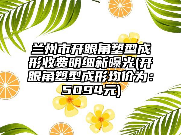 兰州市开眼角塑型成形收费明细新曝光(开眼角塑型成形均价为：5094元)