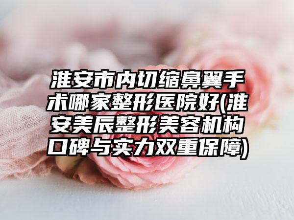 淮安市内切缩鼻翼手术哪家整形医院好(淮安美辰整形美容机构口碑与实力双重保障)