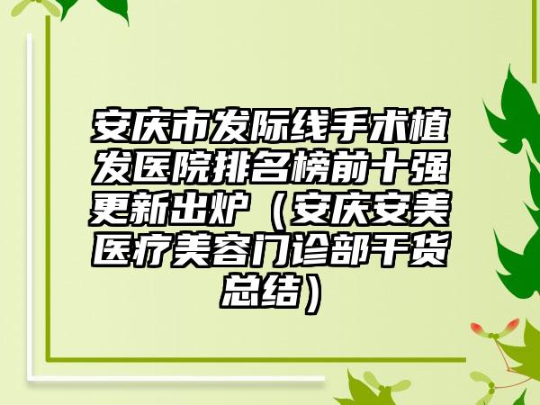 安庆市发际线手术植发医院排名榜前十强更新出炉（安庆安美医疗美容门诊部干货总结）