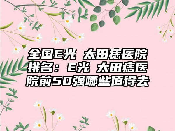 全国E光袪太田痣医院排名：E光袪太田痣医院前50强哪些值得去