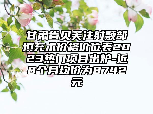 甘肃省贝芙注射颞部填充术价格价位表2023热门项目出炉-近8个月均价为8742元