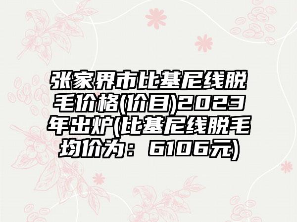 张家界市比基尼线脱毛价格(价目)2023年出炉(比基尼线脱毛均价为：6106元)