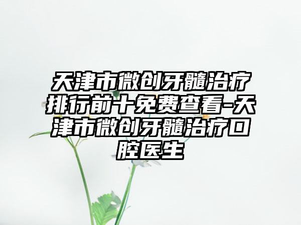 天津市微创牙髓治疗排行前十免费查看-天津市微创牙髓治疗口腔医生