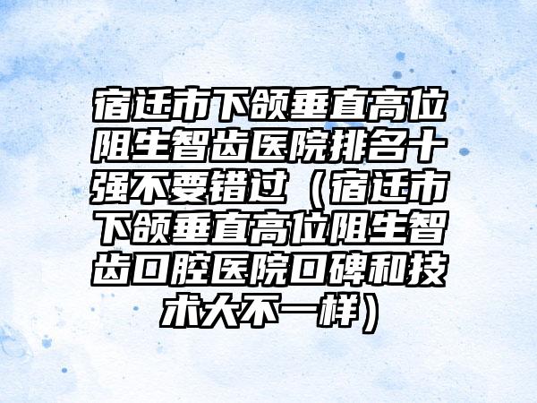 宿迁市下颌垂直高位阻生智齿医院排名十强不要错过（宿迁市下颌垂直高位阻生智齿口腔医院口碑和技术大不一样）