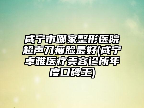 咸宁市哪家整形医院超声刀瘦脸最好(咸宁卓雅医疗美容诊所年度口碑王)