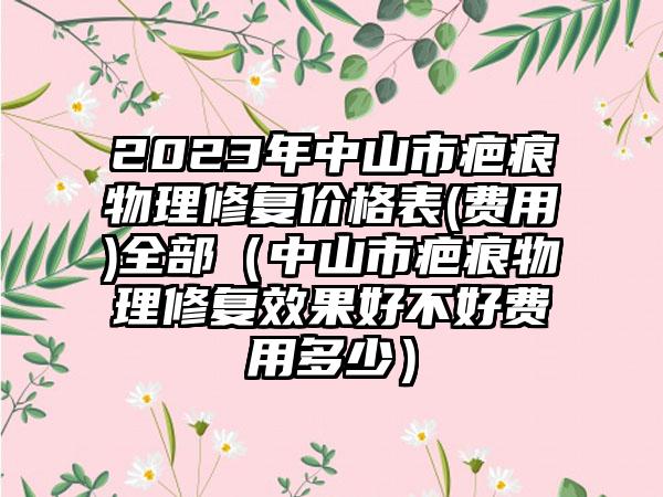 2023年中山市疤痕物理修复价格表(费用)全部（中山市疤痕物理修复效果好不好费用多少）