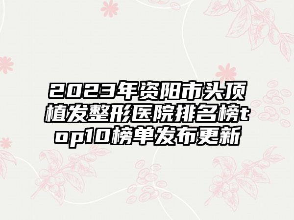 2023年资阳市头顶植发整形医院排名榜top10榜单发布更新