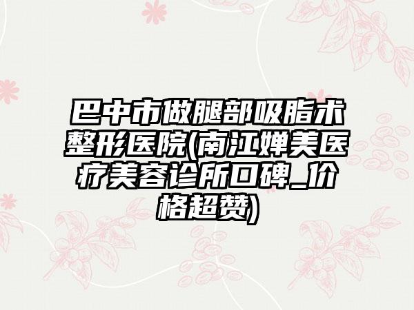 巴中市做腿部吸脂术整形医院(南江婵美医疗美容诊所口碑_价格超赞)