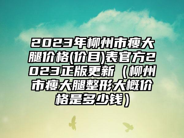 2023年柳州市瘦大腿价格(价目)表官方2023正版更新（柳州市瘦大腿整形大概价格是多少钱）