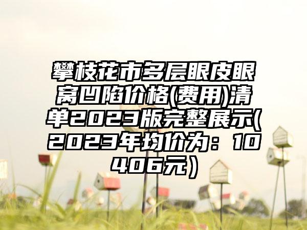 攀枝花市多层眼皮眼窝凹陷价格(费用)清单2023版完整展示(2023年均价为：10406元）