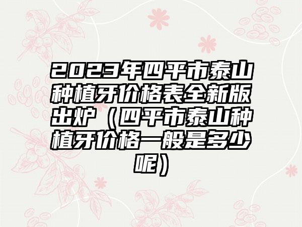 2023年四平市泰山种植牙价格表全新版出炉（四平市泰山种植牙价格一般是多少呢）