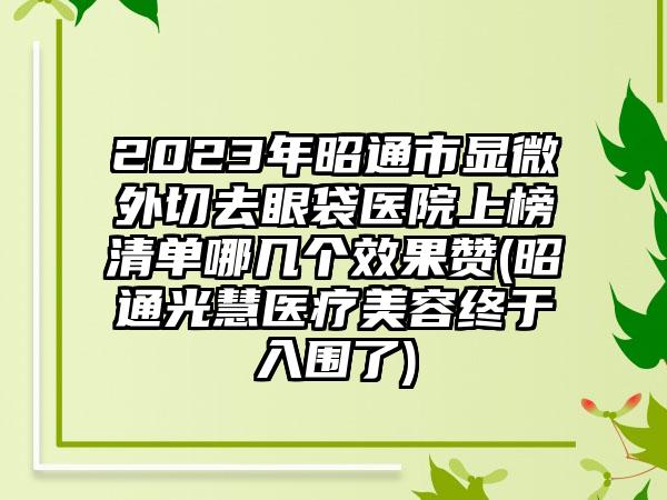 2023年昭通市显微外切去眼袋医院上榜清单哪几个效果赞(昭通光慧医疗美容终于入围了)