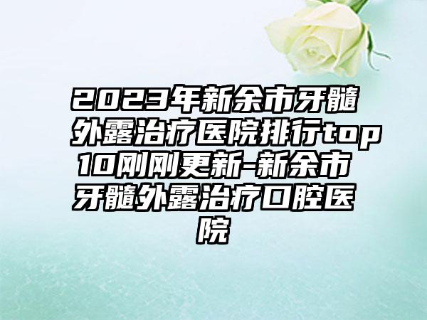 2023年新余市牙髓外露治疗医院排行top10刚刚更新-新余市牙髓外露治疗口腔医院