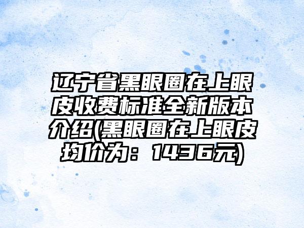 辽宁省黑眼圈在上眼皮收费标准全新版本介绍(黑眼圈在上眼皮均价为：1436元)