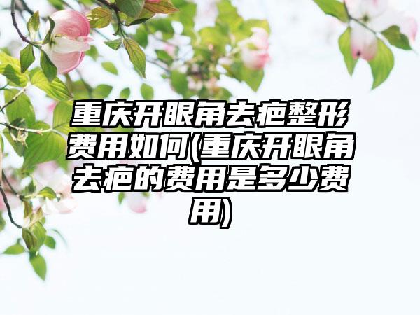 重庆开眼角去疤整形费用如何(重庆开眼角去疤的费用是多少费用)