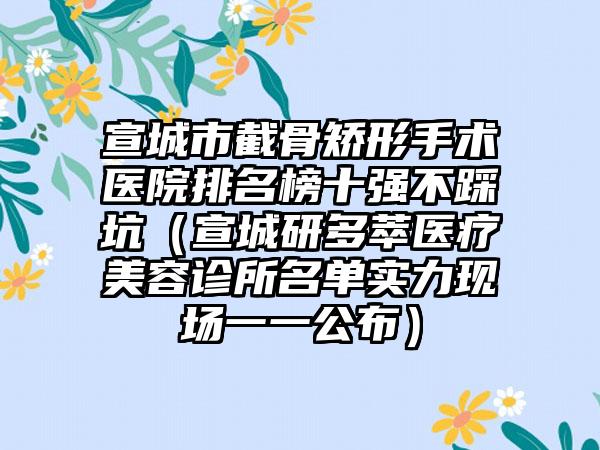 宣城市截骨矫形手术医院排名榜十强不踩坑（宣城研多萃医疗美容诊所名单实力现场一一公布）