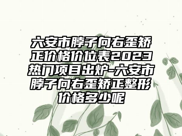 六安市脖子向右歪矫正价格价位表2023热门项目出炉-六安市脖子向右歪矫正整形价格多少呢