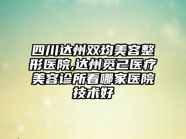 四川达州双均美容整形医院,达州觅己医疗美容诊所看哪家医院技术好