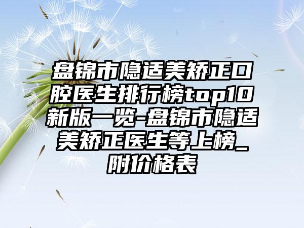 盘锦市隐适美矫正口腔医生排行榜top10新版一览-盘锦市隐适美矫正医生等上榜_附价格表