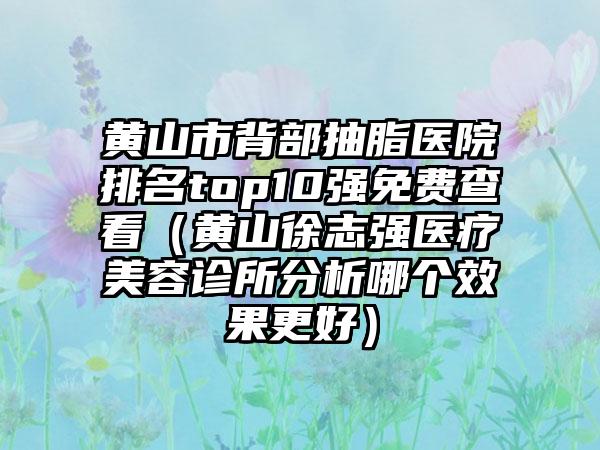 黄山市背部抽脂医院排名top10强免费查看（黄山徐志强医疗美容诊所分析哪个效果更好）