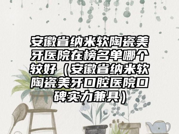 安徽省纳米软陶瓷美牙医院在榜名单哪个较好（安徽省纳米软陶瓷美牙口腔医院口碑实力兼具）