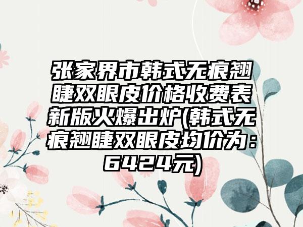 张家界市韩式无痕翘睫双眼皮价格收费表新版火爆出炉(韩式无痕翘睫双眼皮均价为：6424元)