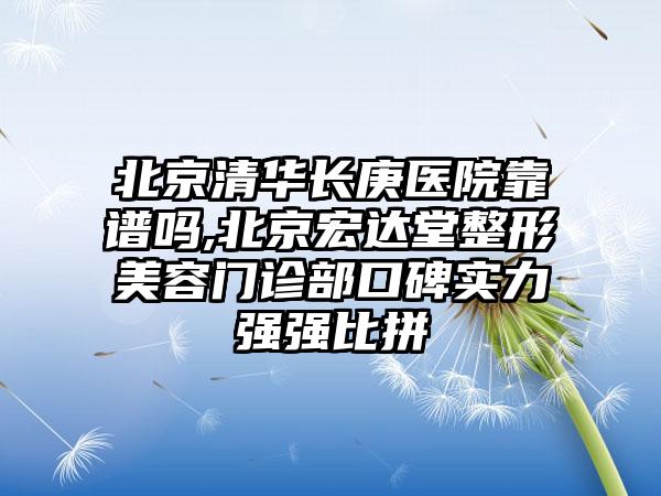 北京清华长庚医院靠谱吗,北京宏达堂整形美容门诊部口碑实力强强比拼