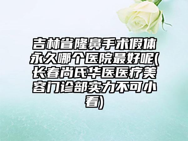 吉林省隆鼻手术假体永久哪个医院最好呢(长春尚氏华医医疗美容门诊部实力不可小看)