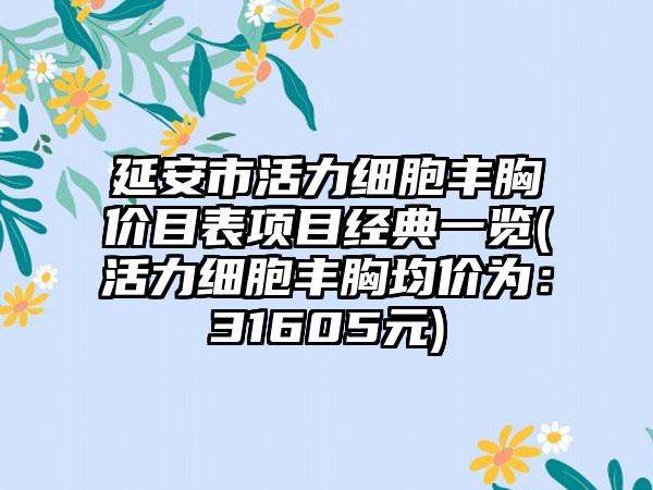 延安市活力细胞丰胸价目表项目经典一览(活力细胞丰胸均价为：31605元)