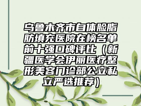 乌鲁木齐市自体脸脂肪填充医院在榜名单前十强口碑评比（新疆医学会伊丽医疗整形美容门诊部公立私立严选推荐）