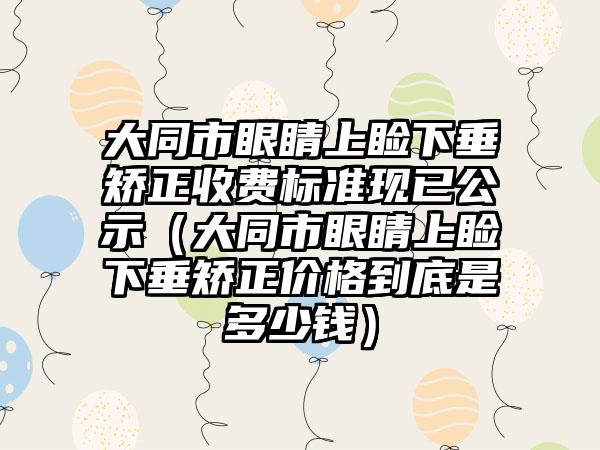 大同市眼睛上睑下垂矫正收费标准现已公示（大同市眼睛上睑下垂矫正价格到底是多少钱）