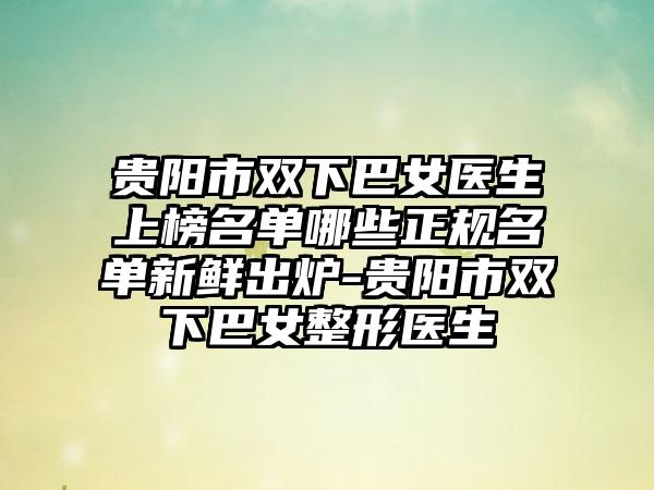 贵阳市双下巴女医生上榜名单哪些正规名单新鲜出炉-贵阳市双下巴女整形医生