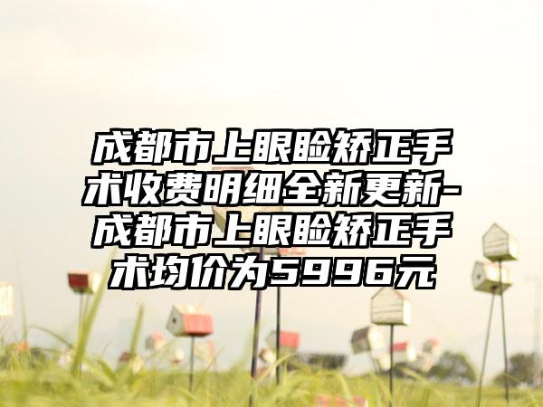 成都市上眼睑矫正手术收费明细全新更新-成都市上眼睑矫正手术均价为5996元