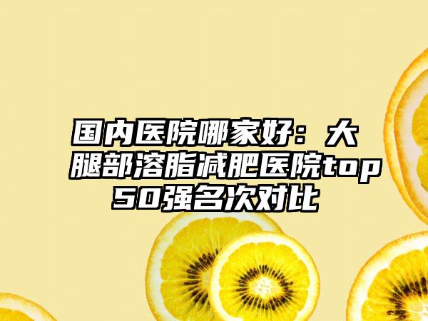 国内医院哪家好：大腿部溶脂减肥医院top50强名次对比