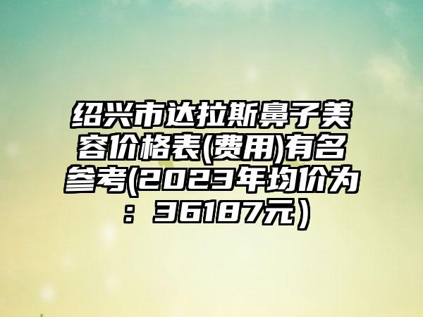 绍兴市达拉斯鼻子美容价格表(费用)有名参考(2023年均价为：36187元）