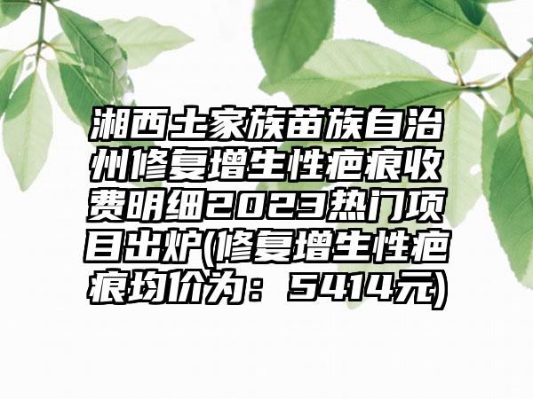 湘西土家族苗族自治州修复增生性疤痕收费明细2023热门项目出炉(修复增生性疤痕均价为：5414元)