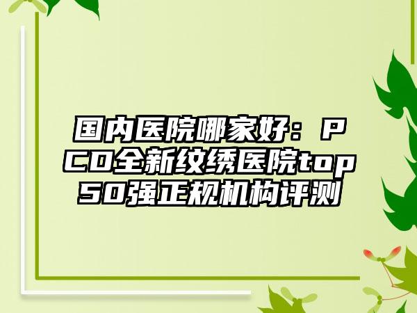 国内医院哪家好：PCD全新纹绣医院top50强正规机构评测