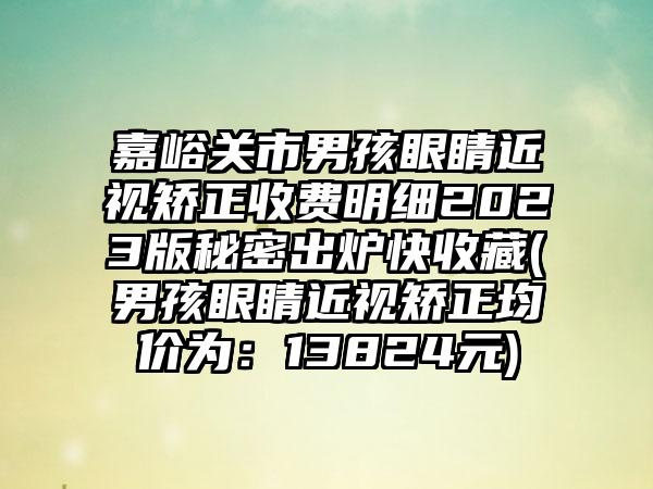 嘉峪关市男孩眼睛近视矫正收费明细2023版秘密出炉快收藏(男孩眼睛近视矫正均价为：13824元)