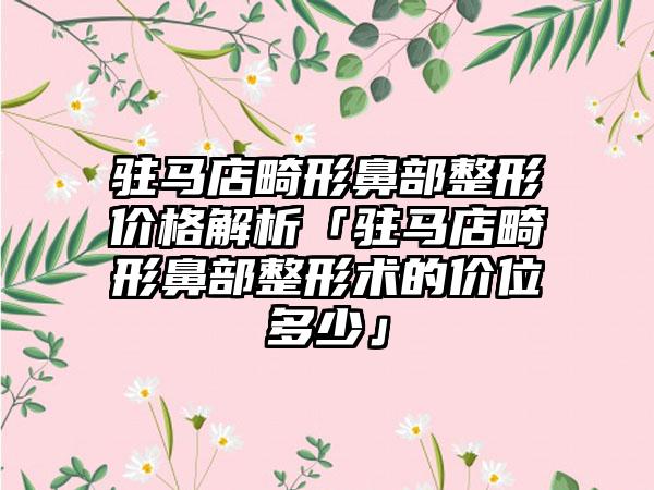 驻马店畸形鼻部整形价格解析「驻马店畸形鼻部整形术的价位多少」