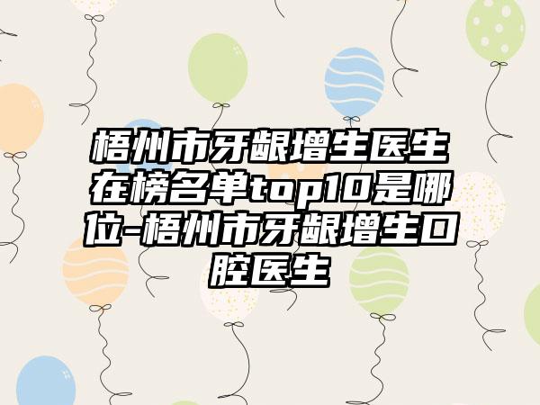 梧州市牙龈增生医生在榜名单top10是哪位-梧州市牙龈增生口腔医生