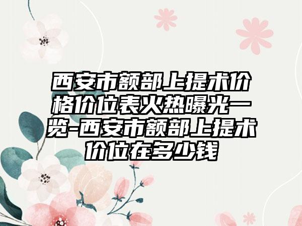 西安市额部上提术价格价位表火热曝光一览-西安市额部上提术价位在多少钱