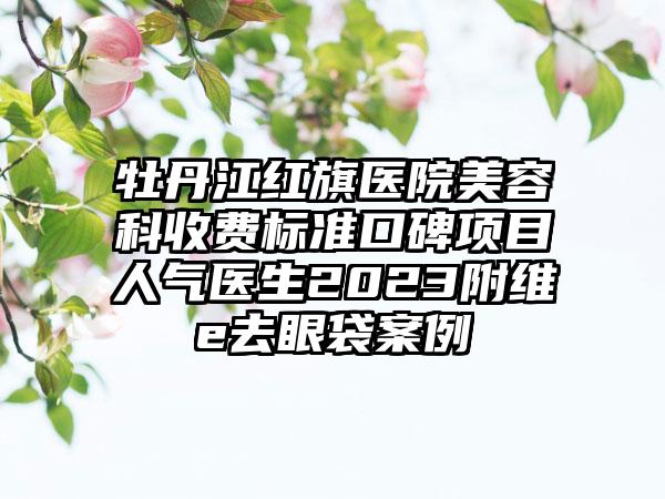 牡丹江红旗医院美容科收费标准口碑项目人气医生2023附维e去眼袋案例