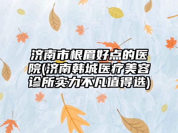 济南市根眉好点的医院(济南韩城医疗美容诊所实力不凡值得选)