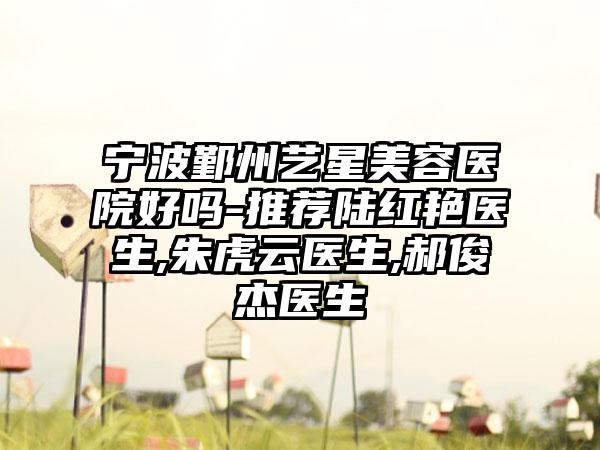 宁波鄞州艺星美容医院好吗-推荐陆红艳医生,朱虎云医生,郝俊杰医生