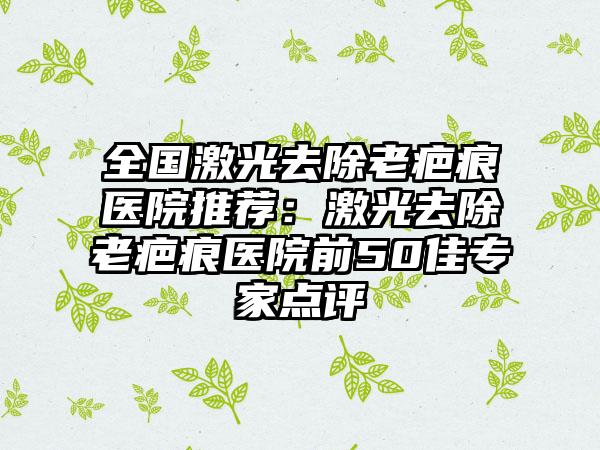 全国激光去除老疤痕医院推荐：激光去除老疤痕医院前50佳专家点评