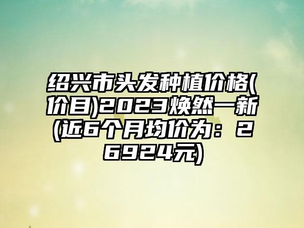 绍兴市头发种植价格(价目)2023焕然一新(近6个月均价为：26924元)