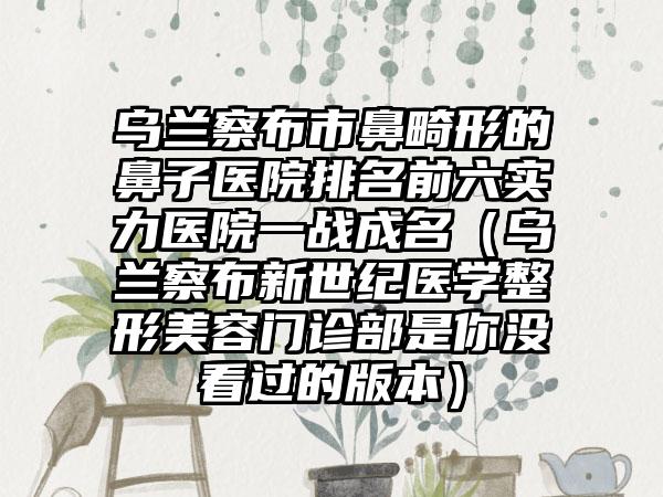 乌兰察布市鼻畸形的鼻子医院排名前六实力医院一战成名（乌兰察布新世纪医学整形美容门诊部是你没看过的版本）