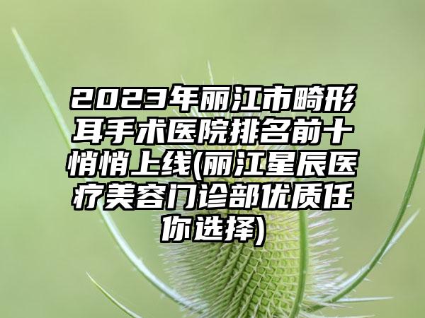 2023年丽江市畸形耳手术医院排名前十悄悄上线(丽江星辰医疗美容门诊部优质任你选择)