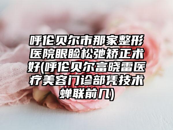 呼伦贝尔市那家整形医院眼睑松弛矫正术好(呼伦贝尔富晓雷医疗美容门诊部凭技术蝉联前几)