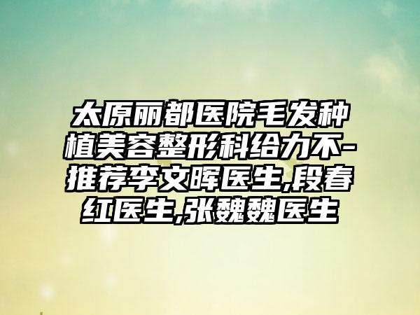 太原丽都医院毛发种植美容整形科给力不-推荐李文晖医生,段春红医生,张魏魏医生